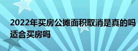 2022年买房公摊面积取消是真的吗 2022年适合买房吗