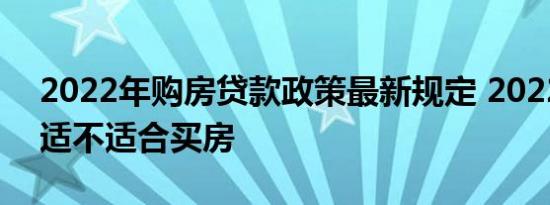 2022年购房贷款政策最新规定 2022年到底适不适合买房