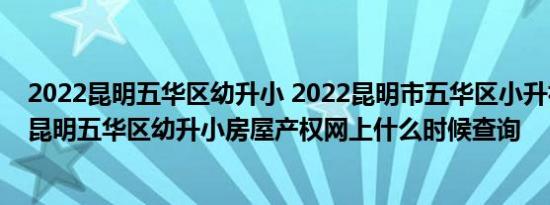 2022昆明五华区幼升小 2022昆明市五华区小升初 2022年昆明五华区幼升小房屋产权网上什么时候查询