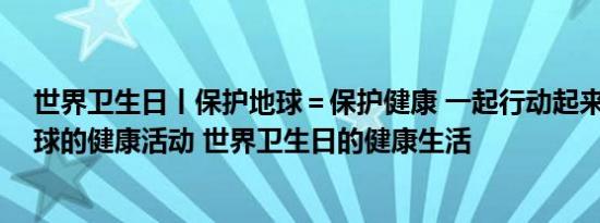 世界卫生日丨保护地球＝保护健康 一起行动起来！ 保护地球的健康活动 世界卫生日的健康生活