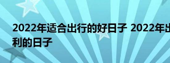 2022年适合出行的好日子 2022年出行最吉利的日子