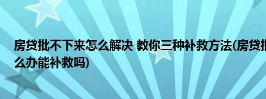 房贷批不下来怎么解决 教你三种补救方法(房贷批不下来怎么办能补救吗)