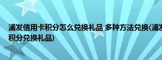 浦发信用卡积分怎么兑换礼品 多种方法兑换(浦发银行如何积分兑换礼品)