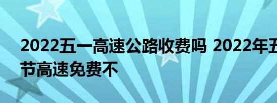 2022五一高速公路收费吗 2022年五一劳动节高速免费不