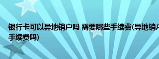银行卡可以异地销户吗 需要哪些手续费(异地销户银行卡有手续费吗)