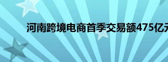 河南跨境电商首季交易额475亿元