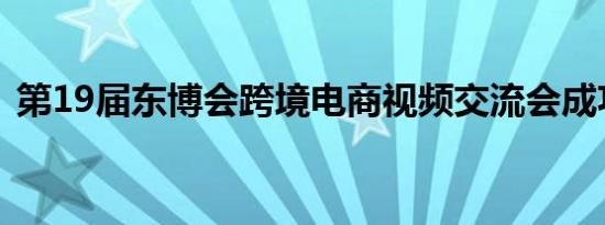 第19届东博会跨境电商视频交流会成功举办