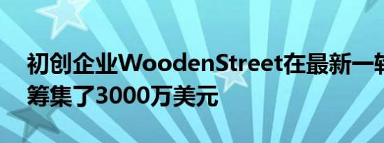 初创企业WoodenStreet在最新一轮融资中筹集了3000万美元