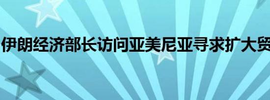 伊朗经济部长访问亚美尼亚寻求扩大贸易关系