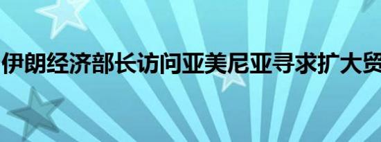 伊朗经济部长访问亚美尼亚寻求扩大贸易关系