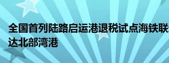 全国首列陆路启运港退税试点海铁联运班列到达北部湾港