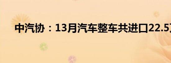 中汽协：13月汽车整车共进口22.5万辆