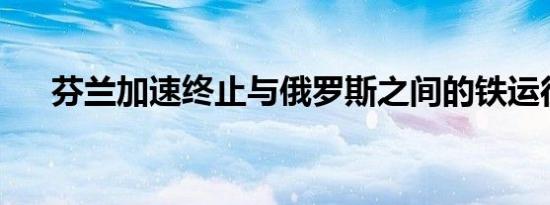 芬兰加速终止与俄罗斯之间的铁运往来