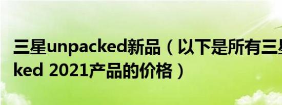 三星unpacked新品（以下是所有三星Unpacked 2021产品的价格）