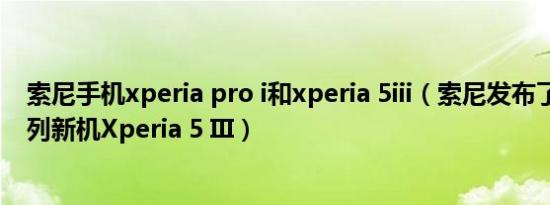 索尼手机xperia pro i和xperia 5iii（索尼发布了Xperia系列新机Xperia 5 III）