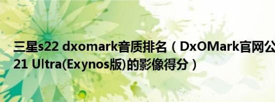 三星s22 dxomark音质排名（DxOMark官网公布了三星S21 Ultra(Exynos版)的影像得分）