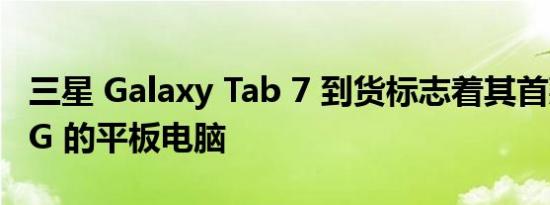 三星 Galaxy Tab 7 到货标志着其首款支持 5G 的平板电脑