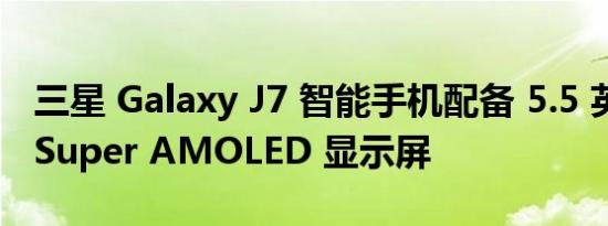 三星 Galaxy J7 智能手机配备 5.5 英寸高清 Super AMOLED 显示屏