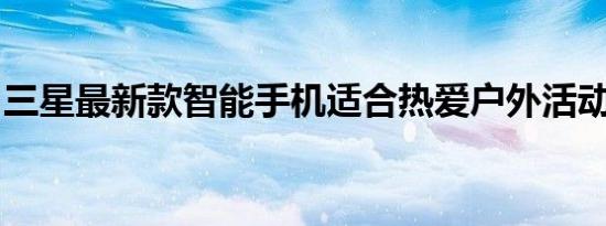 三星最新款智能手机适合热爱户外活动的人士