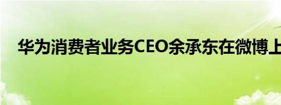 华为消费者业务CEO余承东在微博上发文