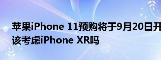 苹果iPhone 11预购将于9月20日开始:你应该考虑iPhone XR吗