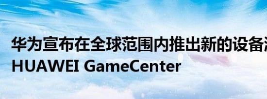 华为宣布在全球范围内推出新的设备游戏中心HUAWEI GameCenter