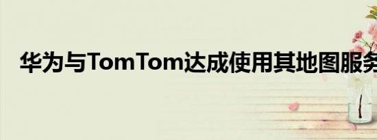 华为与TomTom达成使用其地图服务协议