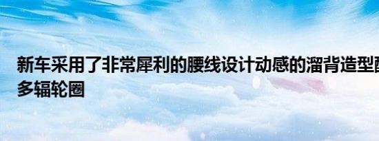 新车采用了非常犀利的腰线设计动感的溜背造型配合大尺寸多辐轮圈