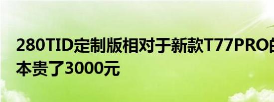 280TID定制版相对于新款T77PRO的顶配版本贵了3000元