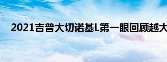 2021吉普大切诺基L第一眼回顾越大越好