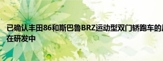 已确认丰田86和斯巴鲁BRZ运动型双门轿跑车的后继产品正在研发中