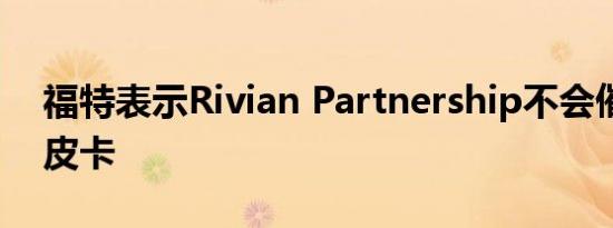 福特表示Rivian Partnership不会催生一辆皮卡