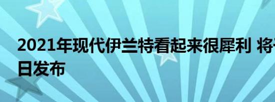 2021年现代伊兰特看起来很犀利 将于3月17日发布