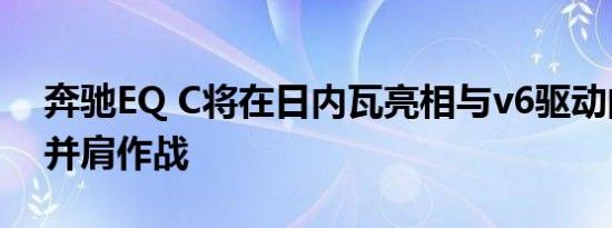 奔驰EQ C将在日内瓦亮相与v6驱动的x级车并肩作战