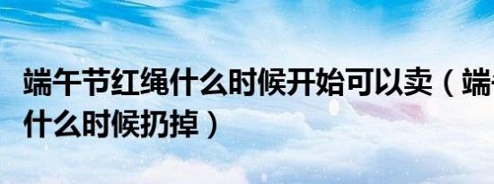 端午节红绳什么时候开始可以卖（端午节红绳什么时候扔掉）