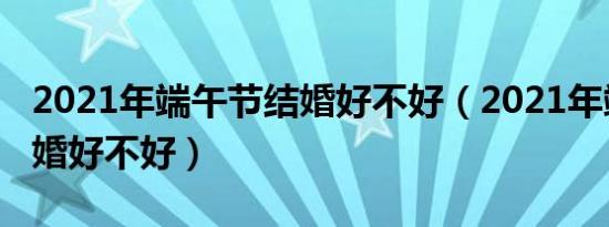 2021年端午节结婚好不好（2021年端午节结婚好不好）