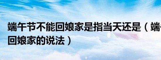 端午节不能回娘家是指当天还是（端午节不能回娘家的说法）