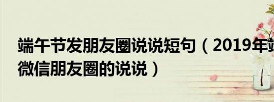 端午节发朋友圈说说短句（2019年端午节发微信朋友圈的说说）