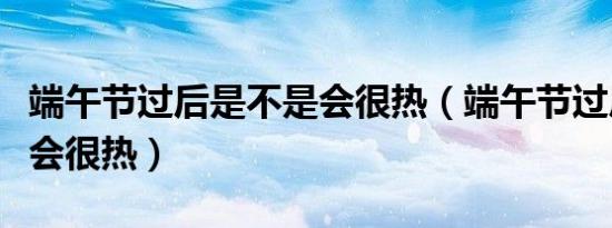 端午节过后是不是会很热（端午节过后是不是会很热）