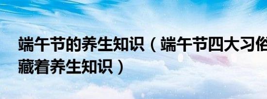 端午节的养生知识（端午节四大习俗,其中暗藏着养生知识）