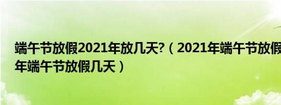 端午节放假2021年放几天?（2021年端午节放假安排2021年端午节放假几天）