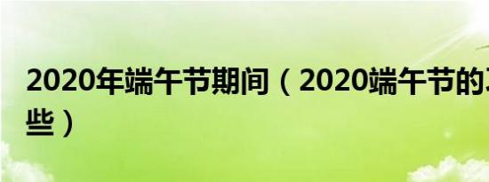 2020年端午节期间（2020端午节的习俗有哪些）