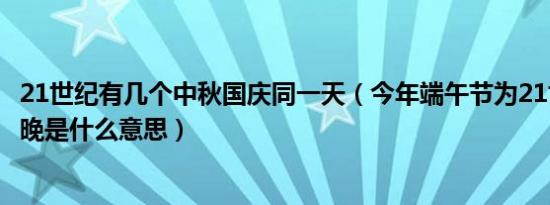 21世纪有几个中秋国庆同一天（今年端午节为21世纪并列最晚是什么意思）