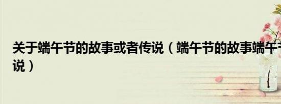 关于端午节的故事或者传说（端午节的故事端午节的故事传说）