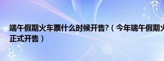 端午假期火车票什么时候开售?（今年端午假期火车票今日正式开售）