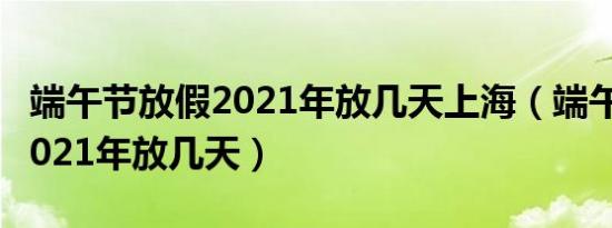 端午节放假2021年放几天上海（端午节放假2021年放几天）