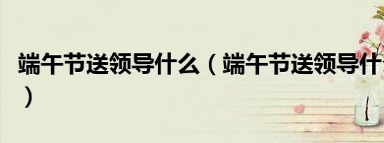 端午节送领导什么（端午节送领导什么礼物好）