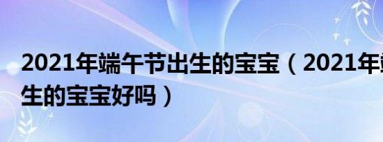 2021年端午节出生的宝宝（2021年端午节出生的宝宝好吗）