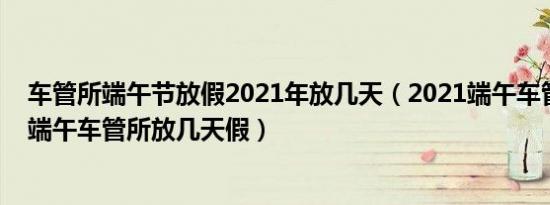 车管所端午节放假2021年放几天（2021端午车管所上班吗端午车管所放几天假）