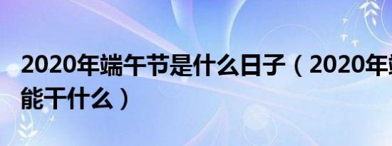 2020年端午节是什么日子（2020年端午节不能干什么）